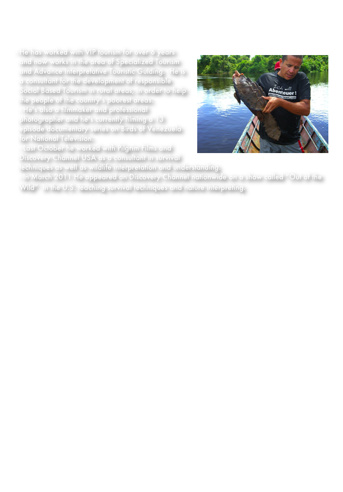 Edgar Vasquez:  
Edgar is the president of Pitangus tours C.A. He studied English and Linguistics in England for   three years. Then 7 more years in the Universidad de Los Andes to become a Licenciate in Modern Languages and Linguistics.
He has worked with VIP tourism￼ for over 6 years and now works in the area of Specialized Tourism and Advance Interpretative Touristic Guiding.  He is a consultant for the development of responsible Social Based Tourism in rural areas, in order to help the people of the country’s poorest areas.                                                                                                                                              - He’s also a filmmaker and professional photographer and he’s currently filming a 13 episode documentary series on Birds of Venezuela for National Television.                                                                                                                                                                               - Last October he worked with Pilgrim Films and Discovery Channel USA as a consultant in survival techniques as well as wildlife interpretation and understanding.                                                                                                                                                    - In March 2011 He appeared on Discovery Channel nationwide on a show called “Out of the Wild”  in the U.S. teaching survival techniques and nature interpreting.                                                                                                                                                      
Edgar is also the head of Pitangus Birding Project. A scheme that involves an eco-touristic net of protected areas, parks and hostels throughout  Venezuela for the protection and preservation of birds species and the environments theylivepage.apple.com live and depend on.




Click Here for teaser trailer of “Venezuela Paraiso de Aves”



















